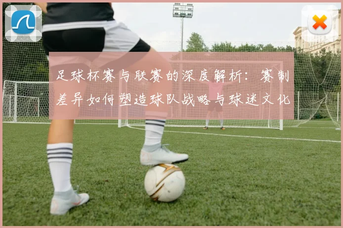 足球杯赛与联赛的深度解析:赛制差异如何塑造球队战略与球迷文化