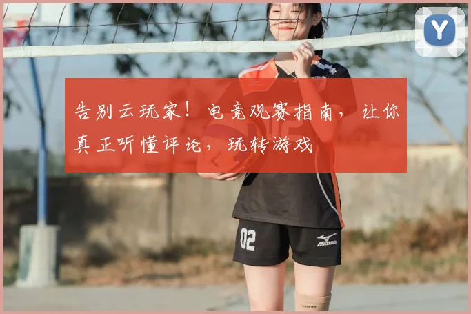 告别云玩家！电竞观赛指南，让你真正听懂评论，玩转游戏