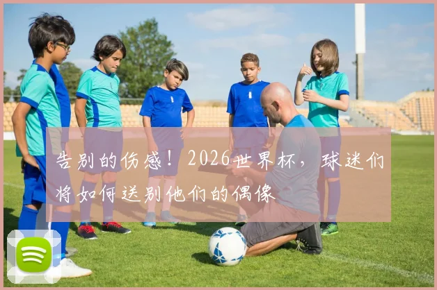告别的伤感!2026世界杯,球迷们将如何送别他们的偶像