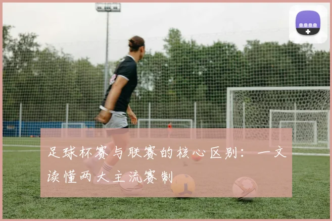 足球杯赛与联赛的核心区别:一文读懂两大主流赛制