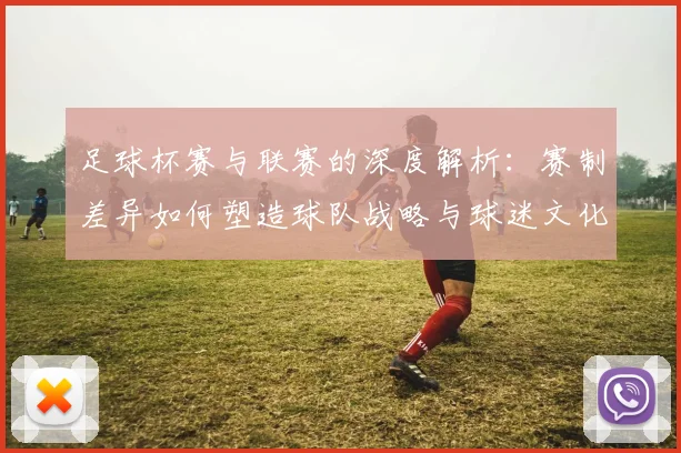 足球杯赛与联赛的深度解析：赛制差异如何塑造球队战略与球迷文化