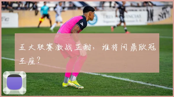 五大联赛激战正酣,谁将问鼎欧冠王座?