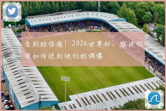 告别的伤感!2026世界杯,球迷们将如何送别他们的偶像